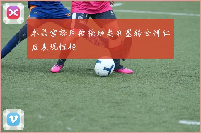 水晶宫怒斥被抢劫奥利塞转会拜仁后表现惊艳