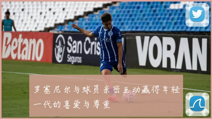 罗塞尼尔与球员亲密互动赢得年轻一代的喜爱与尊重
