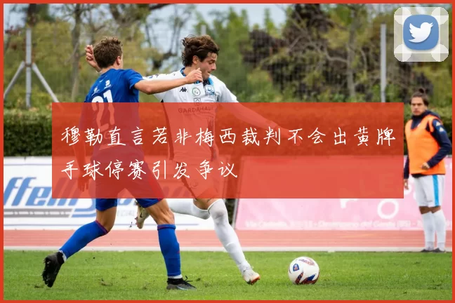 穆勒直言若非梅西裁判不会出黄牌手球停赛引发争议