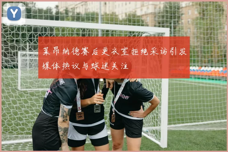 莱昂纳德赛后更衣室拒绝采访引发媒体热议与球迷关注