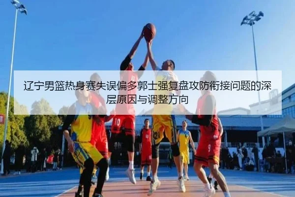 辽宁男篮热身赛失误偏多郭士强复盘攻防衔接问题的深层原因与调整方向